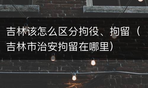 吉林该怎么区分拘役、拘留（吉林市治安拘留在哪里）