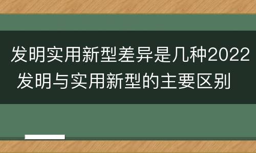 发明实用新型差异是几种2022 发明与实用新型的主要区别