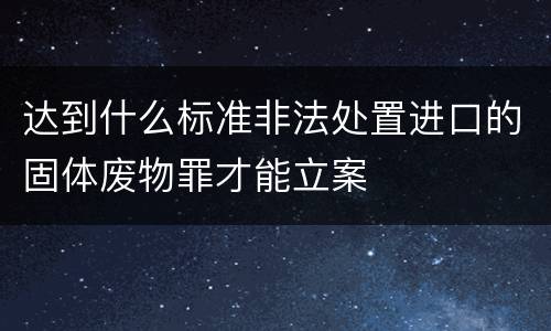 达到什么标准非法处置进口的固体废物罪才能立案