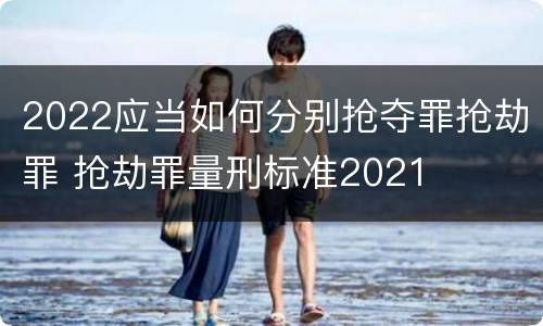 2022应当如何分别抢夺罪抢劫罪 抢劫罪量刑标准2021