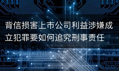 背信损害上市公司利益涉嫌成立犯罪要如何追究刑事责任