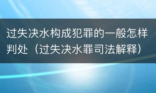 过失决水构成犯罪的一般怎样判处（过失决水罪司法解释）