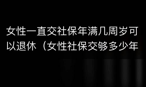女性一直交社保年满几周岁可以退休（女性社保交够多少年）