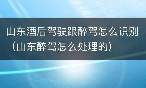 山东酒后驾驶跟醉驾怎么识别（山东醉驾怎么处理的）