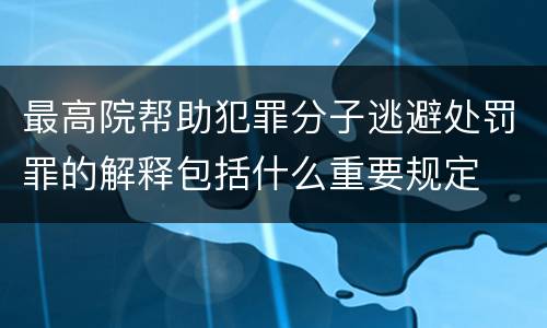 最高院帮助犯罪分子逃避处罚罪的解释包括什么重要规定