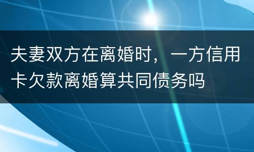 夫妻双方在离婚时，一方信用卡欠款离婚算共同债务吗