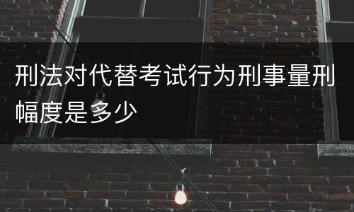 刑法对代替考试行为刑事量刑幅度是多少