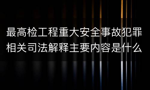 最高检工程重大安全事故犯罪相关司法解释主要内容是什么