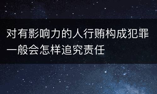 对有影响力的人行贿构成犯罪一般会怎样追究责任