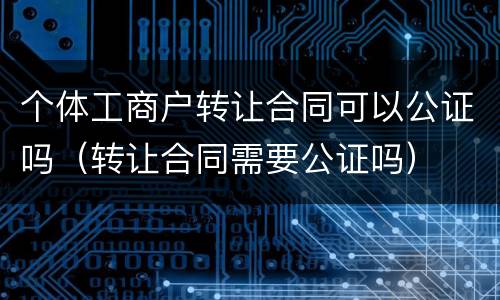 个体工商户转让合同可以公证吗（转让合同需要公证吗）