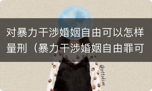 对暴力干涉婚姻自由可以怎样量刑（暴力干涉婚姻自由罪可以刑事和解吗）