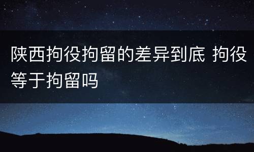 陕西拘役拘留的差异到底 拘役等于拘留吗