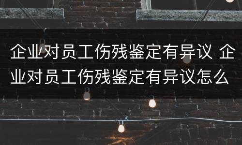 企业对员工伤残鉴定有异议 企业对员工伤残鉴定有异议怎么办