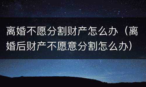 离婚不愿分割财产怎么办（离婚后财产不愿意分割怎么办）