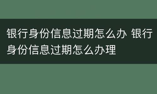 银行身份信息过期怎么办 银行身份信息过期怎么办理