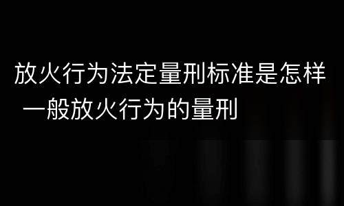 放火行为法定量刑标准是怎样 一般放火行为的量刑