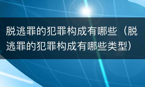 脱逃罪的犯罪构成有哪些（脱逃罪的犯罪构成有哪些类型）