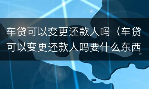 车贷可以变更还款人吗（车贷可以变更还款人吗要什么东西）