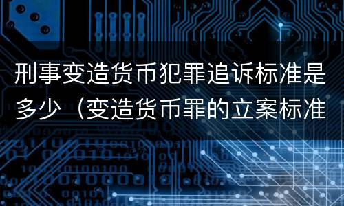 刑事变造货币犯罪追诉标准是多少（变造货币罪的立案标准）