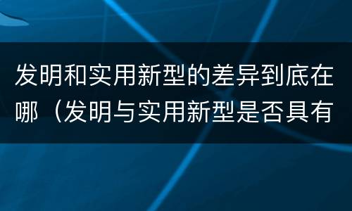 发明和实用新型的差异到底在哪（发明与实用新型是否具有实用性）