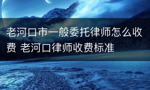 老河口市一般委托律师怎么收费 老河口律师收费标准