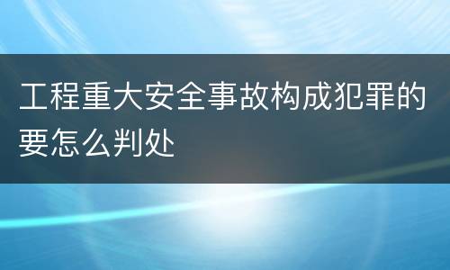工程重大安全事故构成犯罪的要怎么判处