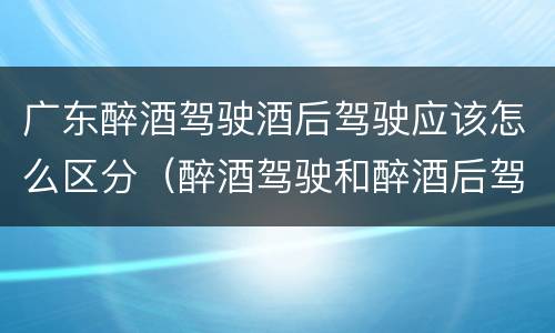 广东醉酒驾驶酒后驾驶应该怎么区分（醉酒驾驶和醉酒后驾驶有什么区别）
