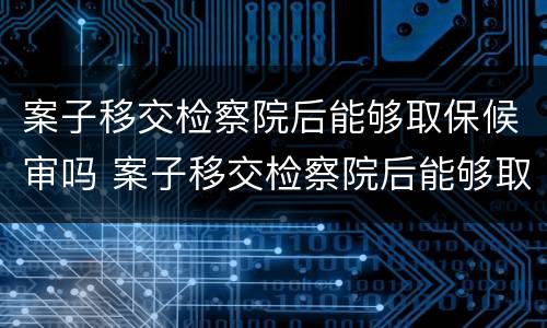案子移交检察院后能够取保候审吗 案子移交检察院后能够取保候审吗