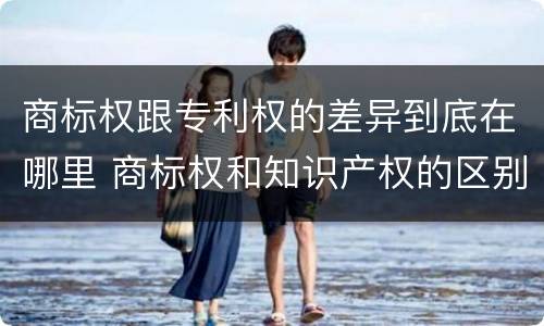 商标权跟专利权的差异到底在哪里 商标权和知识产权的区别