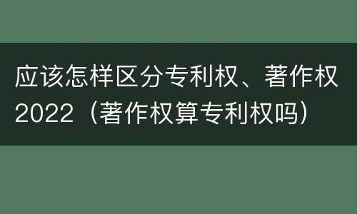 应该怎样区分专利权、著作权2022（著作权算专利权吗）