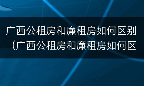 广西公租房和廉租房如何区别（广西公租房和廉租房如何区别图片）