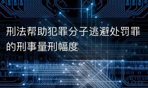 刑法帮助犯罪分子逃避处罚罪的刑事量刑幅度