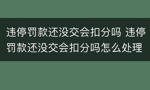 违停罚款还没交会扣分吗 违停罚款还没交会扣分吗怎么处理