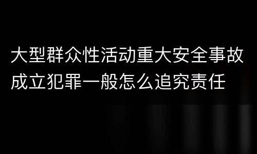 大型群众性活动重大安全事故成立犯罪一般怎么追究责任