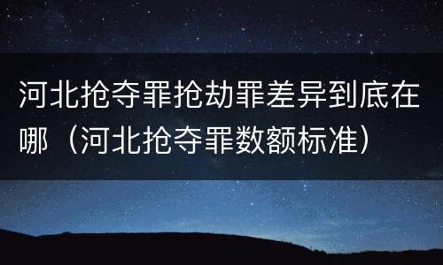 河北抢夺罪抢劫罪差异到底在哪（河北抢夺罪数额标准）
