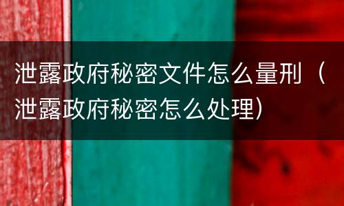 泄露政府秘密文件怎么量刑（泄露政府秘密怎么处理）