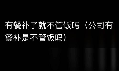 有餐补了就不管饭吗（公司有餐补是不管饭吗）