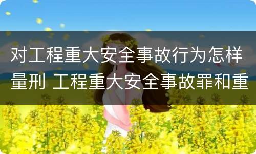 对工程重大安全事故行为怎样量刑 工程重大安全事故罪和重大安全事故