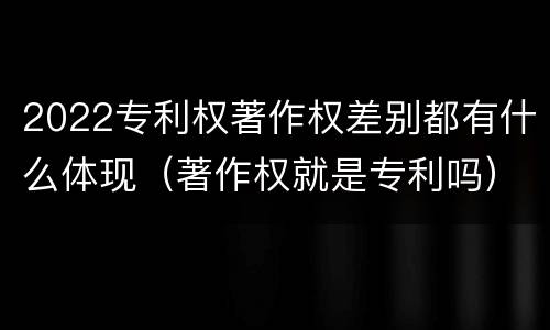 2022专利权著作权差别都有什么体现(著作权就是专利吗)