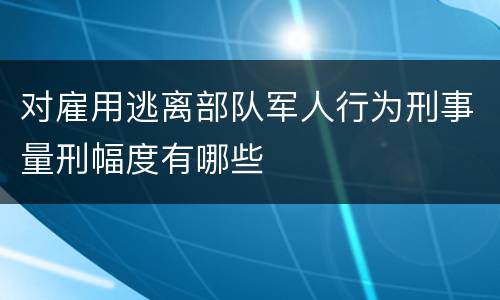 对雇用逃离部队军人行为刑事量刑幅度有哪些