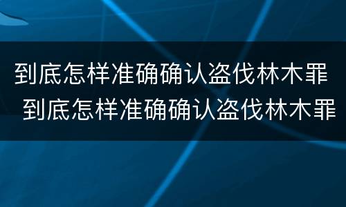 到底怎样准确确认盗伐林木罪 到底怎样准确确认盗伐林木罪