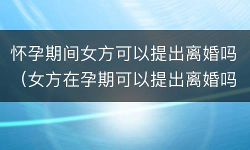 怀孕期间女方可以提出离婚吗（女方在孕期可以提出离婚吗）