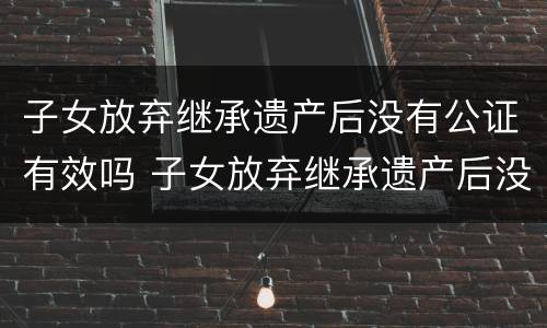 子女放弃继承遗产后没有公证有效吗 子女放弃继承遗产后没有公证有效吗法律