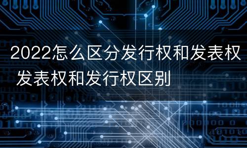 2022怎么区分发行权和发表权 发表权和发行权区别
