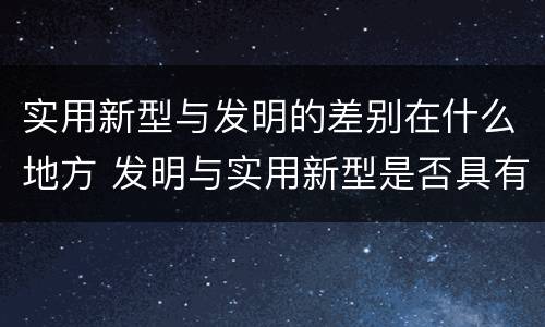 实用新型与发明的差别在什么地方 发明与实用新型是否具有实用性