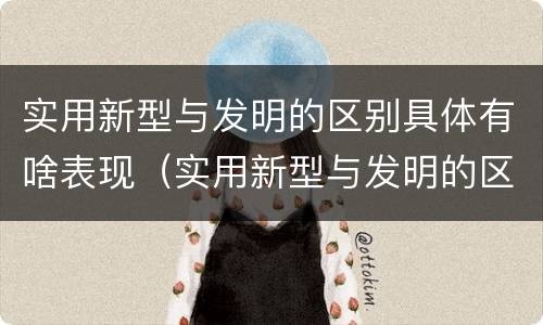 实用新型与发明的区别具体有啥表现（实用新型与发明的区别有哪些）