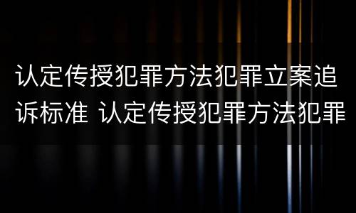 认定传授犯罪方法犯罪立案追诉标准 认定传授犯罪方法犯罪立案追诉标准最新