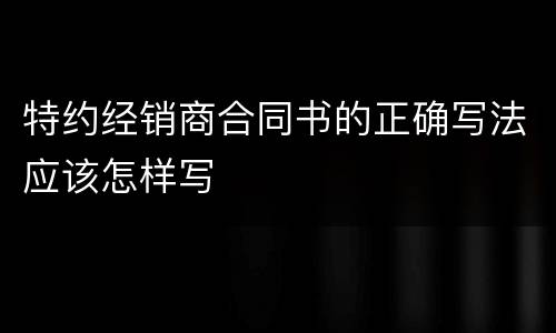 特约经销商合同书的正确写法应该怎样写