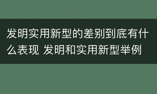 发明实用新型的差别到底有什么表现 发明和实用新型举例
