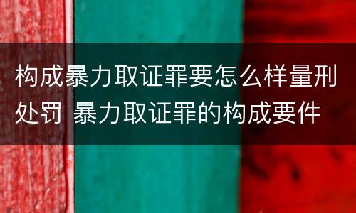 构成暴力取证罪要怎么样量刑处罚 暴力取证罪的构成要件